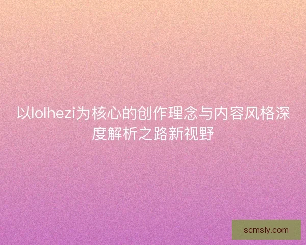以lolhezi为核心的创作理念与内容风格深度解析之路新视野