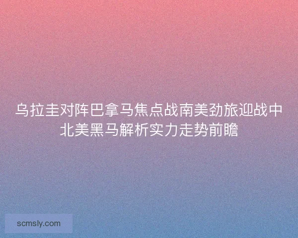 乌拉圭对阵巴拿马焦点战南美劲旅迎战中北美黑马解析实力走势前瞻