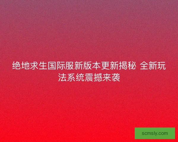 绝地求生国际服新版本更新揭秘 全新玩法系统震撼来袭