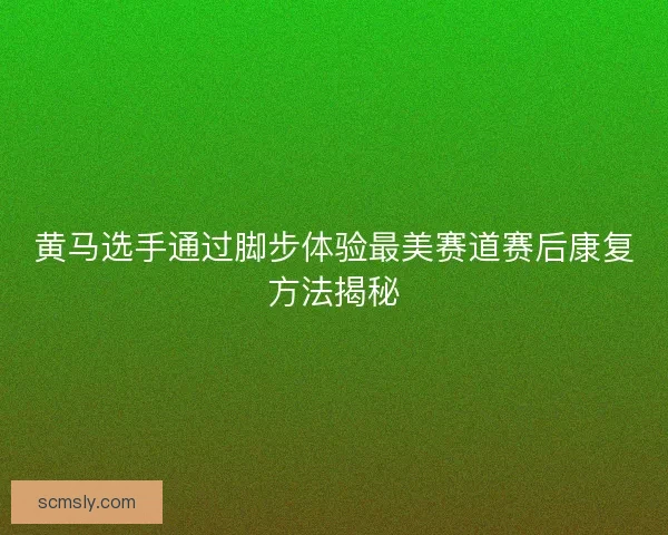 黄马选手通过脚步体验最美赛道赛后康复方法揭秘